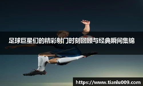 足球巨星们的精彩射门时刻回顾与经典瞬间集锦