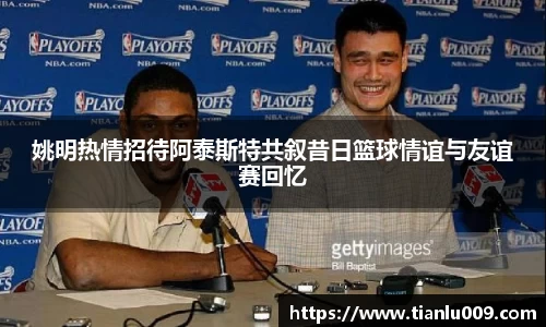 姚明热情招待阿泰斯特共叙昔日篮球情谊与友谊赛回忆