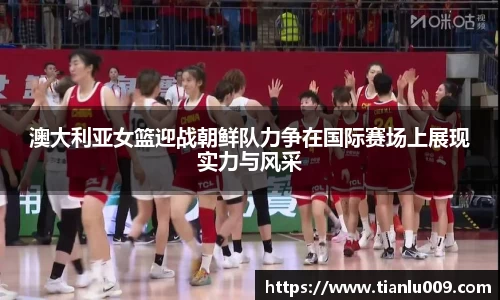 澳大利亚女篮迎战朝鲜队力争在国际赛场上展现实力与风采